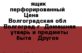 ящик  перфорированный › Цена ­ 210 - Волгоградская обл., Волгоград г. Домашняя утварь и предметы быта » Другое   